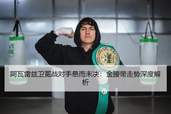 阿瓦雷兹卫冕战对手悬而未决：金腰带走势深度解析